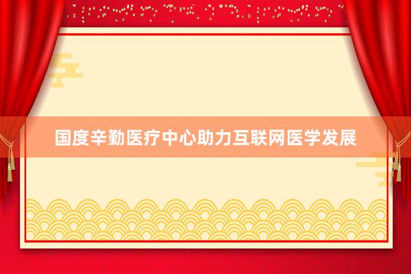 国度辛勤医疗中心助力互联网医学发展